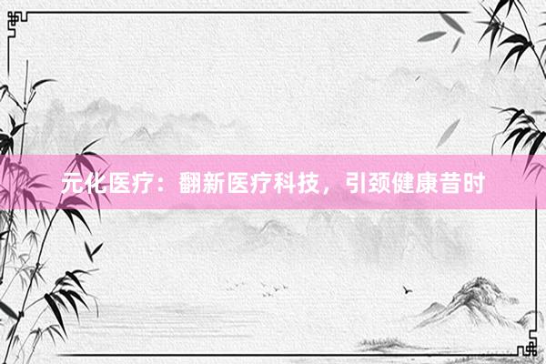 元化医疗：翻新医疗科技，引颈健康昔时